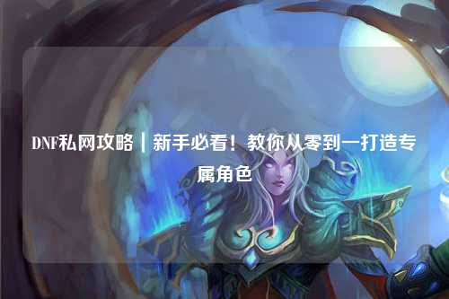 DNF私網攻略|新手必看!教你從零到一打造專屬角色