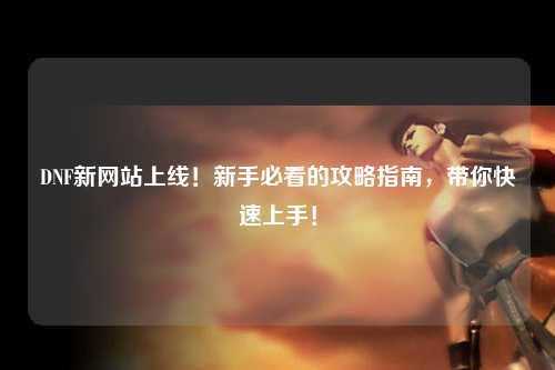DNF新網站上線!新手必看的攻略指南,帶你快速上手!