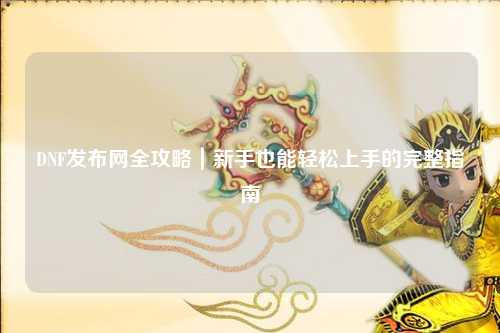 DNF發布網全攻略|新手也能輕松上手的完整指南