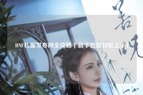 DNF私服發(fā)布網(wǎng)全攻略｜新手也能輕松上手！